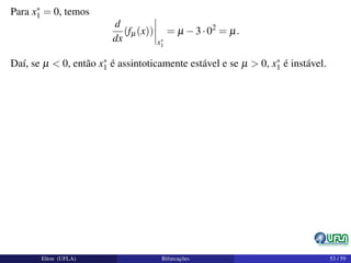 Para x∗
1 = 0, temos
d
dx
(fµ(x))
x∗
1
= µ −3·02
= µ.
Daí, se µ < 0, então x∗
1 é assintoticamente estável e se µ > 0, x∗
1 é instável.
Elton (UFLA) Bifurcações 53 / 59
 