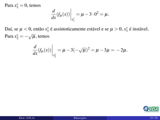 Para x∗
1 = 0, temos
d
dx
(fµ(x))
x∗
1
= µ −3·02
= µ.
Daí, se µ < 0, então x∗
1 é assintoticamente estável e se µ > 0, x∗
1 é instável.
Para x∗
2 = −
√
µ, temos
d
dx
(fµ(x))
x∗
2
= µ −3(−
√
µ)2
= µ −3µ = −2µ.
Elton (UFLA) Bifurcações 53 / 59
 