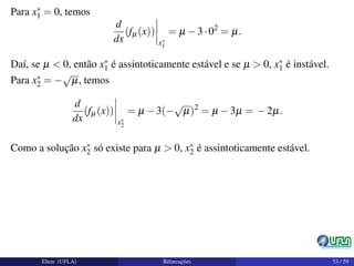 Para x∗
1 = 0, temos
d
dx
(fµ(x))
x∗
1
= µ −3·02
= µ.
Daí, se µ < 0, então x∗
1 é assintoticamente estável e se µ > 0, x∗
1 é instável.
Para x∗
2 = −
√
µ, temos
d
dx
(fµ(x))
x∗
2
= µ −3(−
√
µ)2
= µ −3µ = −2µ.
Como a solução x∗
2 só existe para µ > 0, x∗
2 é assintoticamente estável.
Elton (UFLA) Bifurcações 53 / 59
 
