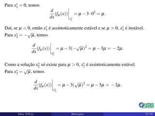 Para x∗
1 = 0, temos
d
dx
(fµ(x))
x∗
1
= µ −3·02
= µ.
Daí, se µ < 0, então x∗
1 é assintoticamente estável e se µ > 0, x∗
1 é instável.
Para x∗
2 = −
√
µ, temos
d
dx
(fµ(x))
x∗
2
= µ −3(−
√
µ)2
= µ −3µ = −2µ.
Como a solução x∗
2 só existe para µ > 0, x∗
2 é assintoticamente estável.
Para x∗
3 =
√
µ, temos
d
dx
(fµ(x))
x∗
3
= µ −3(
√
µ)2
= µ −3µ = −2µ.
Elton (UFLA) Bifurcações 53 / 59
 