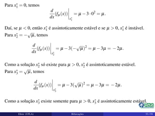 Para x∗
1 = 0, temos
d
dx
(fµ(x))
x∗
1
= µ −3·02
= µ.
Daí, se µ < 0, então x∗
1 é assintoticamente estável e se µ > 0, x∗
1 é instável.
Para x∗
2 = −
√
µ, temos
d
dx
(fµ(x))
x∗
2
= µ −3(−
√
µ)2
= µ −3µ = −2µ.
Como a solução x∗
2 só existe para µ > 0, x∗
2 é assintoticamente estável.
Para x∗
3 =
√
µ, temos
d
dx
(fµ(x))
x∗
3
= µ −3(
√
µ)2
= µ −3µ = −2µ.
Como a solução x∗
3 existe somente para µ > 0, x∗
3 é assintoticamente estável.
Elton (UFLA) Bifurcações 53 / 59
 