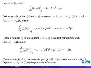 Para x∗
1 = 0, temos
d
dx
(fµ(x))
x∗
1
= µ −3·02
= µ.
Daí, se µ < 0, então x∗
1 é assintoticamente estável e se µ > 0, x∗
1 é instável.
Para x∗
2 = −
√
µ, temos
d
dx
(fµ(x))
x∗
2
= µ −3(−
√
µ)2
= µ −3µ = −2µ.
Como a solução x∗
2 só existe para µ > 0, x∗
2 é assintoticamente estável.
Para x∗
3 =
√
µ, temos
d
dx
(fµ(x))
x∗
3
= µ −3(
√
µ)2
= µ −3µ = −2µ.
Como a solução x∗
3 existe somente para µ > 0, x∗
3 é assintoticamente estável.
O ponto (x∗,µc) = (0,0) é o ponto de bifurcação.
Elton (UFLA) Bifurcações 53 / 59
 