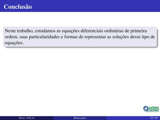 Conclusão
Neste trabalho, estudamos as equações diferenciais ordinárias de primeira
ordem, suas particularidades e formas de representar as soluções desse tipo de
equações.
Elton (UFLA) Bifurcações 55 / 59
 