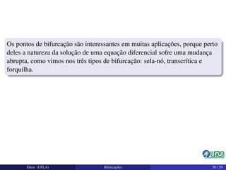 Os pontos de bifurcação são interessantes em muitas aplicações, porque perto
deles a natureza da solução de uma equação diferencial sofre uma mudança
abrupta, como vimos nos três tipos de bifurcação: sela-nó, transcrítica e
forquilha.
Elton (UFLA) Bifurcações 56 / 59
 