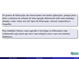 Os pontos de bifurcação são interessantes em muitas aplicações, porque perto
deles a natureza da solução de uma equação diferencial sofre uma mudança
abrupta, como vimos nos três tipos de bifurcação: sela-nó, transcrítica e
forquilha.
Para trabalhos futuros, uma sugestão é investigar as bifurcações cuja
codimensão seja maior que um e suas relações com o caos em sistemas
dinâmicos.
Elton (UFLA) Bifurcações 56 / 59
 