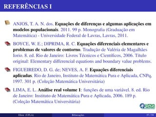 REFERÊNCIAS I
ANJOS, T. A. N. dos. Equações de diferenças e algumas aplicações em
modelos populacionais. 2011. 99 p. Monograﬁa (Graduação em
Matemática) - Universidade Federal de Lavras, Lavras, 2011.
BOYCE, W. E.; DIPRIMA, R. C. Equações diferenciais elementares e
problemas de valores de contorno. Tradução de Valéria de Magalhães
Iorio. 8. ed. Rio de Janeiro: Livros Técnicos e Cientíﬁcos, 2006. Título
original: Elementary differencial equations and boundary value problems.
FIGUEIREDO, D. G. de; NEVES, A. F. Equações diferenciais
aplicadas. Rio de Janeiro, Instituto de Matemática Pura e Aplicada, CNPq,
1997. 301 p. (Coleção Matemática Universitária)
LIMA, E. L. Análise real volume 1: funções de uma variável. 8. ed. Rio
de Janeiro: Instituto de Matemática Pura e Aplicada, 2006. 189 p.
(Coleção Matemática Universitária)
Elton (UFLA) Bifurcações 57 / 59
 