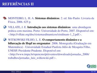 REFERÊNCIAS II
MONTEIRO, L. H. A. Sistemas dinâmicos. 2. ed. São Paulo: Livraria da
Física, 2006. 625 p.
VILLATE, J. E. Introdução aos sistemas dinâmicos: uma abordagem
prática com maxima. Porto: Universidade do Porto, 2007. Disponível em:
<http://villate.org/doc/sistemasdinamicos/sistdinam-1_2.pdf>.
WITKOWSKI FILHO, L. E. O comportamento dinâmico e a
bifurcação de Hopf no oregonator. 2006. Monograﬁa (Graduação em
Matemática) - Universidade Estadual Paulista Júlio de Mesquita Filho,
UNESP, Presidente Prudente. Disponível em:
<http://www.impa.br/opencms/pt/eventos/downloads/jornadas_2006/
trabalhos/jornadas_luiz_witkowski.pdf>.
Elton (UFLA) Bifurcações 58 / 59
 
