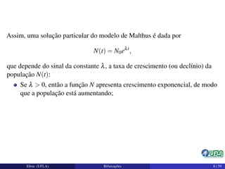 Assim, uma solução particular do modelo de Malthus é dada por
N(t) = N0eλt
,
que depende do sinal da constante λ, a taxa de crescimento (ou declínio) da
população N(t):
Se λ > 0, então a função N apresenta crescimento exponencial, de modo
que a população está aumentando;
Elton (UFLA) Bifurcações 8 / 59
 