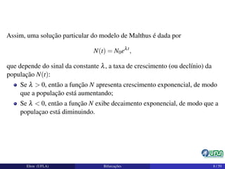 Assim, uma solução particular do modelo de Malthus é dada por
N(t) = N0eλt
,
que depende do sinal da constante λ, a taxa de crescimento (ou declínio) da
população N(t):
Se λ > 0, então a função N apresenta crescimento exponencial, de modo
que a população está aumentando;
Se λ < 0, então a função N exibe decaimento exponencial, de modo que a
populaçao está diminuindo.
Elton (UFLA) Bifurcações 8 / 59
 