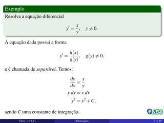 Exemplo
Resolva a equação diferencial
y =
x
y
, y = 0.
A equação dada possui a forma
y =
h(x)
g(y)
, g(y) = 0,
e é chamada de separável. Temos:
dy
dx
=
x
y
y dy = x dx
y2
= x2
+C,
sendo C uma constante de integração.
Elton (UFLA) Bifurcações 11 / 59
 