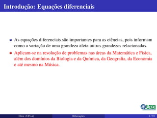 Introdução: Equações diferenciais
As equações diferenciais são importantes para as ciências, pois informam
como a variação de uma grandeza afeta outras grandezas relacionadas.
Aplicam-se na resolução de problemas nas áreas da Matemática e Física,
além dos domínios da Biologia e da Química, da Geograﬁa, da Economia
e até mesmo na Música.
Elton (UFLA) Bifurcações 2 / 59
 