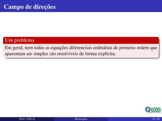Campo de direções
Um problema
Em geral, nem todas as equações diferenciais ordinárias de primeira ordem que
aparentam ser simples são resolvíveis de forma explícita.
Elton (UFLA) Bifurcações 14 / 59
 