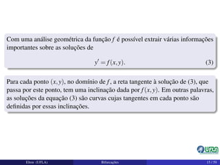 Com uma análise geométrica da função f é possível extrair várias informações
importantes sobre as soluções de
y = f(x,y). (3)
Para cada ponto (x,y), no domínio de f, a reta tangente à solução de (3), que
passa por este ponto, tem uma inclinação dada por f(x,y). Em outras palavras,
as soluções da equação (3) são curvas cujas tangentes em cada ponto são
deﬁnidas por essas inclinações.
Elton (UFLA) Bifurcações 15 / 59
 