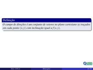Deﬁnição
O campo de direções é um conjunto de vetores no plano cartesiano xy traçados
em cada ponto (x,y) com inclinação igual a f(x,y).
Elton (UFLA) Bifurcações 16 / 59
 