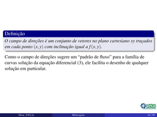 Deﬁnição
O campo de direções é um conjunto de vetores no plano cartesiano xy traçados
em cada ponto (x,y) com inclinação igual a f(x,y).
Como o campo de direções sugere um “padrão de ﬂuxo” para a família de
curvas solução da equação diferencial (3), ele facilita o desenho de qualquer
solução em particular.
Elton (UFLA) Bifurcações 16 / 59
 
