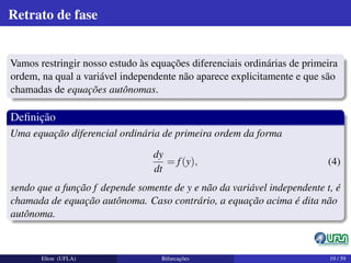 Retrato de fase
Vamos restringir nosso estudo às equações diferenciais ordinárias de primeira
ordem, na qual a variável independente não aparece explicitamente e que são
chamadas de equações autônomas.
Deﬁnição
Uma equação diferencial ordinária de primeira ordem da forma
dy
dt
= f(y), (4)
sendo que a função f depende somente de y e não da variável independente t, é
chamada de equação autônoma. Caso contrário, a equação acima é dita não
autônoma.
Elton (UFLA) Bifurcações 19 / 59
 