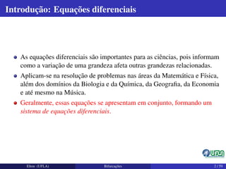 Introdução: Equações diferenciais
As equações diferenciais são importantes para as ciências, pois informam
como a variação de uma grandeza afeta outras grandezas relacionadas.
Aplicam-se na resolução de problemas nas áreas da Matemática e Física,
além dos domínios da Biologia e da Química, da Geograﬁa, da Economia
e até mesmo na Música.
Geralmente, essas equações se apresentam em conjunto, formando um
sistema de equações diferenciais.
Elton (UFLA) Bifurcações 2 / 59
 