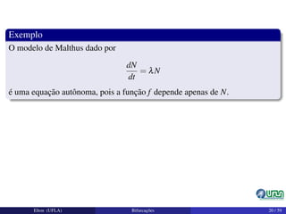 Exemplo
O modelo de Malthus dado por
dN
dt
= λN
é uma equação autônoma, pois a função f depende apenas de N.
Elton (UFLA) Bifurcações 20 / 59
 