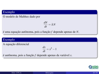 Exemplo
O modelo de Malthus dado por
dN
dt
= λN
é uma equação autônoma, pois a função f depende apenas de N.
Exemplo
A equação diferencial
dx
dt
= x2
−1
é autônoma, pois a função f depende apenas da variável x.
Elton (UFLA) Bifurcações 20 / 59
 