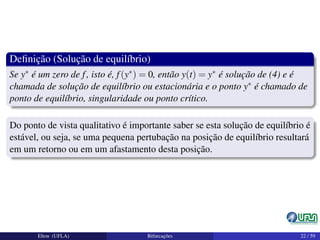 Deﬁnição (Solução de equilíbrio)
Se y∗ é um zero de f, isto é, f(y∗) = 0, então y(t) = y∗ é solução de (4) e é
chamada de solução de equilíbrio ou estacionária e o ponto y∗ é chamado de
ponto de equilíbrio, singularidade ou ponto crítico.
Do ponto de vista qualitativo é importante saber se esta solução de equilíbrio é
estável, ou seja, se uma pequena pertubação na posição de equilíbrio resultará
em um retorno ou em um afastamento desta posição.
Elton (UFLA) Bifurcações 22 / 59
 