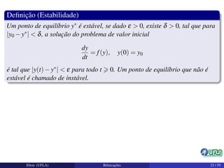 Deﬁnição (Estabilidade)
Um ponto de equilíbrio y∗ é estável, se dado ε > 0, existe δ > 0, tal que para
|y0 −y∗| < δ, a solução do problema de valor inicial
dy
dt
= f(y), y(0) = y0
é tal que |y(t)−y∗| < ε para todo t 0. Um ponto de equilíbrio que não é
estável é chamado de instável.
Elton (UFLA) Bifurcações 23 / 59
 