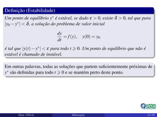 Deﬁnição (Estabilidade)
Um ponto de equilíbrio y∗ é estável, se dado ε > 0, existe δ > 0, tal que para
|y0 −y∗| < δ, a solução do problema de valor inicial
dy
dt
= f(y), y(0) = y0
é tal que |y(t)−y∗| < ε para todo t 0. Um ponto de equilíbrio que não é
estável é chamado de instável.
Em outras palavras, todas as soluções que partem suﬁcientemente próximas de
y∗ são deﬁnidas para todo t 0 e se mantém perto deste ponto.
Elton (UFLA) Bifurcações 23 / 59
 