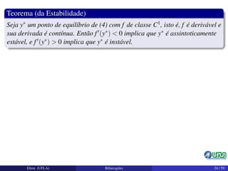 Teorema (da Estabilidade)
Seja y∗ um ponto de equilíbrio de (4) com f de classe C1, isto é, f é derivável e
sua derivada é contínua. Então f (y∗) < 0 implica que y∗ é assintoticamente
estável, e f (y∗) > 0 implica que y∗ é instável.
Elton (UFLA) Bifurcações 24 / 59
 