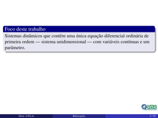 Foco deste trabalho
Sistemas dinâmicos que contêm uma única equação diferencial ordinária de
primeira ordem — sistema unidimensional — com variáveis contínuas e um
parâmetro.
Elton (UFLA) Bifurcações 3 / 59
 