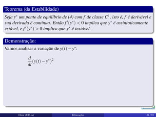 Teorema (da Estabilidade)
Seja y∗ um ponto de equilíbrio de (4) com f de classe C1, isto é, f é derivável e
sua derivada é contínua. Então f (y∗) < 0 implica que y∗ é assintoticamente
estável, e f (y∗) > 0 implica que y∗ é instável.
Demonstração:
Vamos analisar a variação de y(t)−y∗:
d
dt
(y(t)−y∗
)2
Elton (UFLA) Bifurcações 24 / 59
 