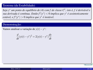 Teorema (da Estabilidade)
Seja y∗ um ponto de equilíbrio de (4) com f de classe C1, isto é, f é derivável e
sua derivada é contínua. Então f (y∗) < 0 implica que y∗ é assintoticamente
estável, e f (y∗) > 0 implica que y∗ é instável.
Demonstração:
Vamos analisar a variação de y(t)−y∗:
d
dt
(y(t)−y∗
)2
= 2(y(t)−y∗
)
dy
dt
Elton (UFLA) Bifurcações 24 / 59
 