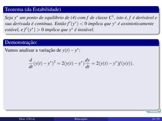 Teorema (da Estabilidade)
Seja y∗ um ponto de equilíbrio de (4) com f de classe C1, isto é, f é derivável e
sua derivada é contínua. Então f (y∗) < 0 implica que y∗ é assintoticamente
estável, e f (y∗) > 0 implica que y∗ é instável.
Demonstração:
Vamos analisar a variação de y(t)−y∗:
d
dt
(y(t)−y∗
)2
= 2(y(t)−y∗
)
dy
dt
= 2(y(t)−y∗
)f(y(t)).
Elton (UFLA) Bifurcações 24 / 59
 
