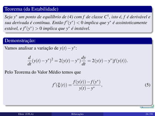 Teorema (da Estabilidade)
Seja y∗ um ponto de equilíbrio de (4) com f de classe C1, isto é, f é derivável e
sua derivada é contínua. Então f (y∗) < 0 implica que y∗ é assintoticamente
estável, e f (y∗) > 0 implica que y∗ é instável.
Demonstração:
Vamos analisar a variação de y(t)−y∗:
d
dt
(y(t)−y∗
)2
= 2(y(t)−y∗
)
dy
dt
= 2(y(t)−y∗
)f(y(t)).
Pelo Teorema do Valor Médio temos que
f (ξ(t)) =
f(y(t))−f(y∗)
y(t)−y∗
, (5)
Elton (UFLA) Bifurcações 24 / 59
 