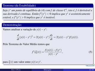Teorema (da Estabilidade)
Seja y∗ um ponto de equilíbrio de (4) com f de classe C1, isto é, f é derivável e
sua derivada é contínua. Então f (y∗) < 0 implica que y∗ é assintoticamente
estável, e f (y∗) > 0 implica que y∗ é instável.
Demonstração:
Vamos analisar a variação de y(t)−y∗:
d
dt
(y(t)−y∗
)2
= 2(y(t)−y∗
)
dy
dt
= 2(y(t)−y∗
)f(y(t)).
Pelo Teorema do Valor Médio temos que
f (ξ(t)) =
f(y(t))−f(y∗)
y(t)−y∗
, (5)
para ξ(t) um valor entre y(t) e y∗.
Elton (UFLA) Bifurcações 24 / 59
 