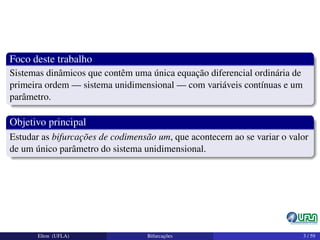 Foco deste trabalho
Sistemas dinâmicos que contêm uma única equação diferencial ordinária de
primeira ordem — sistema unidimensional — com variáveis contínuas e um
parâmetro.
Objetivo principal
Estudar as bifurcações de codimensão um, que acontecem ao se variar o valor
de um único parâmetro do sistema unidimensional.
Elton (UFLA) Bifurcações 3 / 59
 