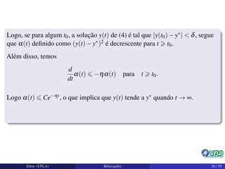Logo, se para algum t0, a solução y(t) de (4) é tal que |y(t0)−y∗| < δ, segue
que α(t) deﬁnido como (y(t)−y∗)2 é decrescente para t t0.
Além disso, temos
d
dt
α(t) −ηα(t) para t t0.
Logo α(t) Ce−ηt, o que implica que y(t) tende a y∗ quando t → ∞.
Elton (UFLA) Bifurcações 26 / 59
 
