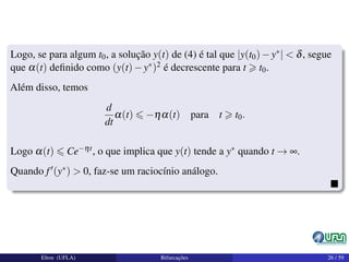 Logo, se para algum t0, a solução y(t) de (4) é tal que |y(t0)−y∗| < δ, segue
que α(t) deﬁnido como (y(t)−y∗)2 é decrescente para t t0.
Além disso, temos
d
dt
α(t) −ηα(t) para t t0.
Logo α(t) Ce−ηt, o que implica que y(t) tende a y∗ quando t → ∞.
Quando f (y∗) > 0, faz-se um raciocínio análogo.
Elton (UFLA) Bifurcações 26 / 59
 