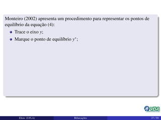 Monteiro (2002) apresenta um procedimento para representar os pontos de
equilíbrio da equação (4):
Trace o eixo y;
Marque o ponto de equilíbrio y∗;
Elton (UFLA) Bifurcações 27 / 59
 