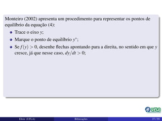 Monteiro (2002) apresenta um procedimento para representar os pontos de
equilíbrio da equação (4):
Trace o eixo y;
Marque o ponto de equilíbrio y∗;
Se f(y) > 0, desenhe ﬂechas apontando para a direita, no sentido em que y
cresce, já que nesse caso, dy/dt > 0;
Elton (UFLA) Bifurcações 27 / 59
 