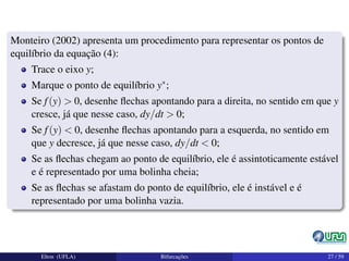 Monteiro (2002) apresenta um procedimento para representar os pontos de
equilíbrio da equação (4):
Trace o eixo y;
Marque o ponto de equilíbrio y∗;
Se f(y) > 0, desenhe ﬂechas apontando para a direita, no sentido em que y
cresce, já que nesse caso, dy/dt > 0;
Se f(y) < 0, desenhe ﬂechas apontando para a esquerda, no sentido em
que y decresce, já que nesse caso, dy/dt < 0;
Se as ﬂechas chegam ao ponto de equilíbrio, ele é assintoticamente estável
e é representado por uma bolinha cheia;
Se as ﬂechas se afastam do ponto de equilíbrio, ele é instável e é
representado por uma bolinha vazia.
Elton (UFLA) Bifurcações 27 / 59
 