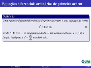 Equações diferenciais ordinárias de primeira ordem
Deﬁnição
Uma equação diferencial ordinária de primeira ordem é uma equação da forma
y = f(x,y), (1)
sendo f : U ⊂ R → R uma função dada, U um conjunto aberto, y = y(x) a
função incógnita e y =
dy
dx
sua derivada.
Elton (UFLA) Bifurcações 4 / 59
 