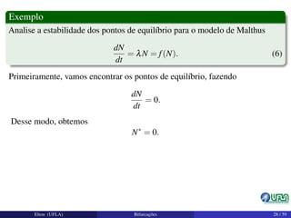 Exemplo
Analise a estabilidade dos pontos de equilíbrio para o modelo de Malthus
dN
dt
= λN = f(N). (6)
Primeiramente, vamos encontrar os pontos de equilíbrio, fazendo
dN
dt
= 0.
Desse modo, obtemos
N∗
= 0.
Elton (UFLA) Bifurcações 28 / 59
 
