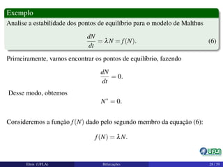 Exemplo
Analise a estabilidade dos pontos de equilíbrio para o modelo de Malthus
dN
dt
= λN = f(N). (6)
Primeiramente, vamos encontrar os pontos de equilíbrio, fazendo
dN
dt
= 0.
Desse modo, obtemos
N∗
= 0.
Consideremos a função f(N) dado pelo segundo membro da equação (6):
f(N) = λN.
Elton (UFLA) Bifurcações 28 / 59
 