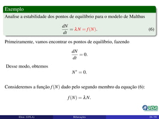 Exemplo
Analise a estabilidade dos pontos de equilíbrio para o modelo de Malthus
dN
dt
= λN = f(N). (6)
Primeiramente, vamos encontrar os pontos de equilíbrio, fazendo
dN
dt
= 0.
Desse modo, obtemos
N∗
= 0.
Consideremos a função f(N) dado pelo segundo membro da equação (6):
f(N) = λN.
Elton (UFLA) Bifurcações 28 / 59
 