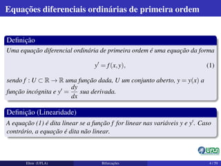 Equações diferenciais ordinárias de primeira ordem
Deﬁnição
Uma equação diferencial ordinária de primeira ordem é uma equação da forma
y = f(x,y), (1)
sendo f : U ⊂ R → R uma função dada, U um conjunto aberto, y = y(x) a
função incógnita e y =
dy
dx
sua derivada.
Deﬁnição (Linearidade)
A equação (1) é dita linear se a função f for linear nas variáveis y e y . Caso
contrário, a equação é dita não linear.
Elton (UFLA) Bifurcações 4 / 59
 