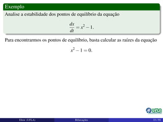 Exemplo
Analise a estabilidade dos pontos de equilíbrio da equação
dx
dt
= x2
−1.
Para encontrarmos os pontos de equilíbrio, basta calcular as raízes da equação
x2
−1 = 0.
Elton (UFLA) Bifurcações 33 / 59
 