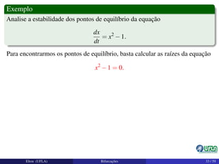 Exemplo
Analise a estabilidade dos pontos de equilíbrio da equação
dx
dt
= x2
−1.
Para encontrarmos os pontos de equilíbrio, basta calcular as raízes da equação
x2
−1 = 0.
Elton (UFLA) Bifurcações 33 / 59
 