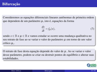 Bifurcação
Consideremos as equações diferenciais lineares autônomas de primeira ordem
que dependem de um parâmetro µ, isto é, equações da forma
dx
dt
= fµ(x), (7)
sendo x ∈ R e µ ∈ R e vamos estudar se ocorre uma mudança qualitativa no
seu retrato de fase ao se variar o valor do parâmetro µ em torno de um valor
crítico µc.
O retrato de fase desta equação depende do valor de µ. Ao se variar o valor
desse parâmetro, podem-se criar ou destruir pontos de equilíbrio e alterar suas
estabilidades.
Elton (UFLA) Bifurcações 35 / 59
 