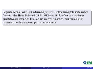 Segundo Monteiro (2006), o termo bifurcação, introduzido pelo matemático
francês Jules-Henri Poincaré (1854-1912) em 1885, refere-se a mudança
qualitativa do retrato de fases de um sistema dinâmico, conforme algum
parâmetro do sistema passa por um valor crítico.
Elton (UFLA) Bifurcações 36 / 59
 