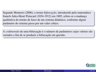 Segundo Monteiro (2006), o termo bifurcação, introduzido pelo matemático
francês Jules-Henri Poincaré (1854-1912) em 1885, refere-se a mudança
qualitativa do retrato de fases de um sistema dinâmico, conforme algum
parâmetro do sistema passa por um valor crítico.
A codimensão de uma bifurcação é o número de parâmetros cujos valores são
variados a ﬁm de se produzir a bifurcação em questão.
Elton (UFLA) Bifurcações 36 / 59
 
