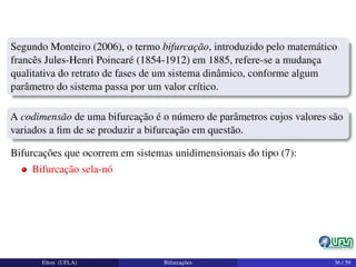 Segundo Monteiro (2006), o termo bifurcação, introduzido pelo matemático
francês Jules-Henri Poincaré (1854-1912) em 1885, refere-se a mudança
qualitativa do retrato de fases de um sistema dinâmico, conforme algum
parâmetro do sistema passa por um valor crítico.
A codimensão de uma bifurcação é o número de parâmetros cujos valores são
variados a ﬁm de se produzir a bifurcação em questão.
Bifurcações que ocorrem em sistemas unidimensionais do tipo (7):
Bifurcação sela-nó
Elton (UFLA) Bifurcações 36 / 59
 